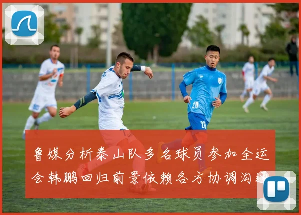 鲁媒分析泰山队多名球员参加全运会韩鹏回归前景依赖各方协调沟通