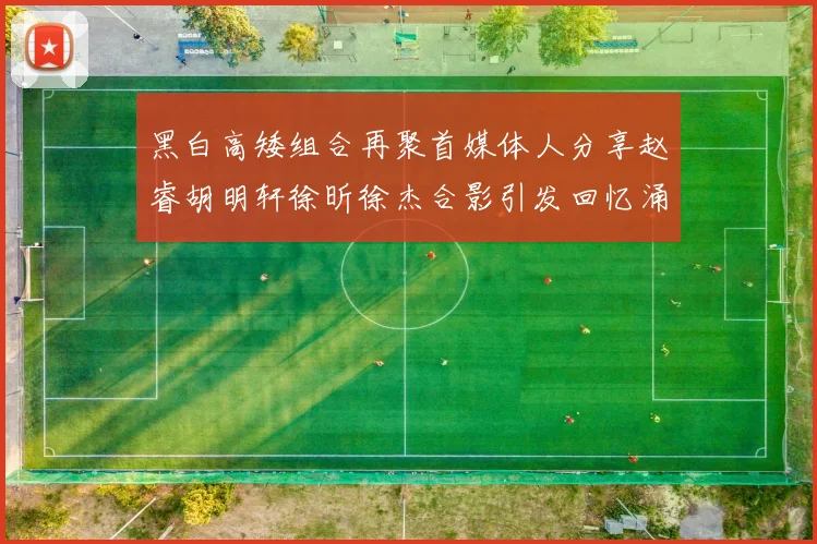 黑白高矮组合再聚首媒体人分享赵睿胡明轩徐昕徐杰合影引发回忆涌现