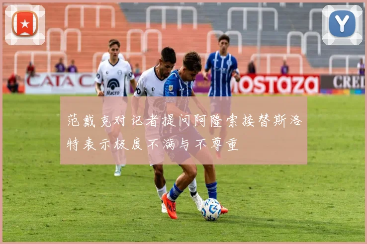 范戴克对记者提问阿隆索接替斯洛特表示极度不满与不尊重