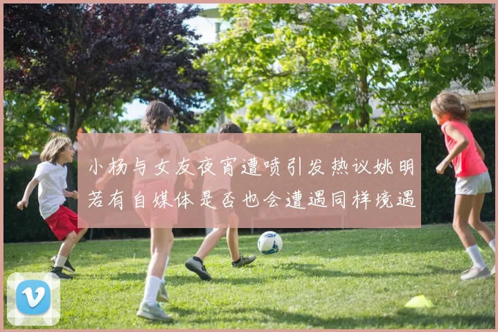 小杨与女友夜宵遭喷引发热议姚明若有自媒体是否也会遭遇同样境遇