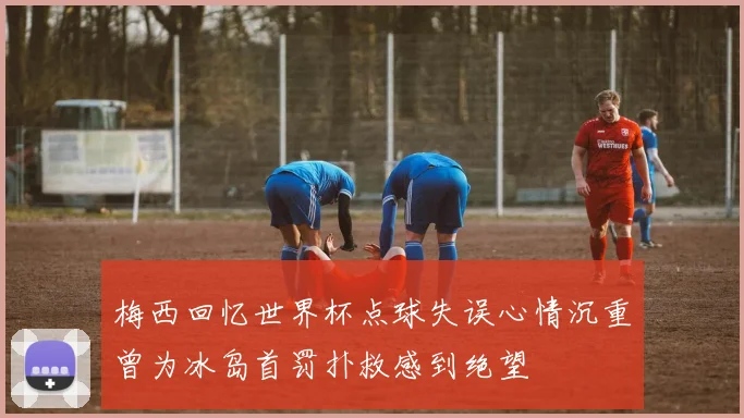 梅西回忆世界杯点球失误心情沉重曾为冰岛首罚扑救感到绝望