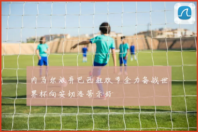 内马尔放弃巴西狂欢节全力备战世界杯向安切洛蒂示好