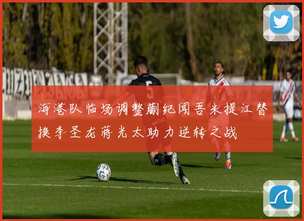 海港队临场调整蒯纪闻吾米提江替换李圣龙蒋光太助力逆转之战
