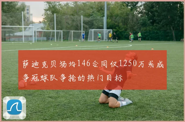 萨迪克贝场均146合同仅1250万或成争冠球队争抢的热门目标
