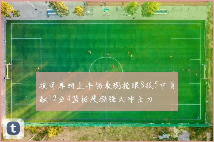 埃奇库姆上半场表现抢眼8投5中贡献12分4篮板展现强大冲击力