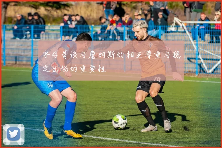 字母哥谈与詹姆斯的相互尊重与稳定出场的重要性