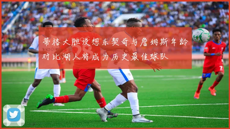 蒂格大胆设想东契奇与詹姆斯年龄对比湖人将成为历史最佳球队