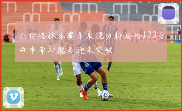 杰伦格林本赛季表现分析场均133分命中率37能否迎来突破