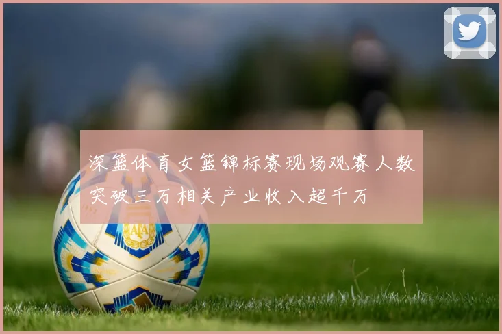 深篮体育女篮锦标赛现场观赛人数突破三万相关产业收入超千万