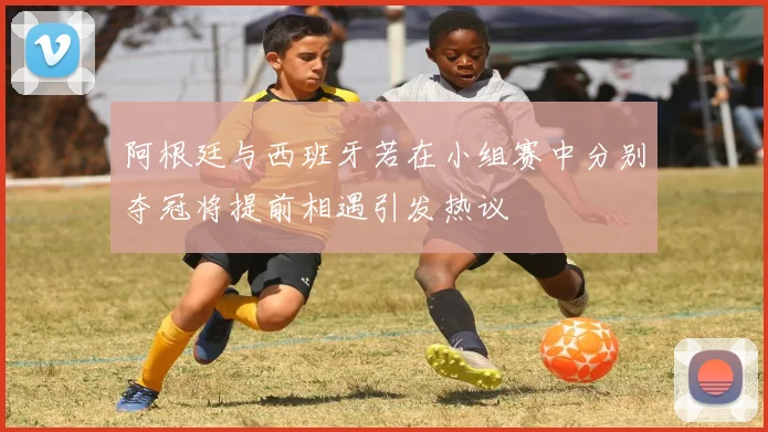 阿根廷与西班牙若在小组赛中分别夺冠将提前相遇引发热议