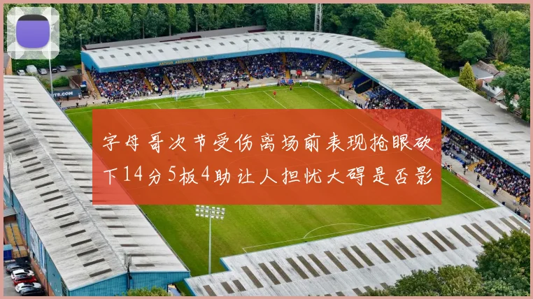 字母哥次节受伤离场前表现抢眼砍下14分5板4助让人担忧大碍是否影响后续比赛