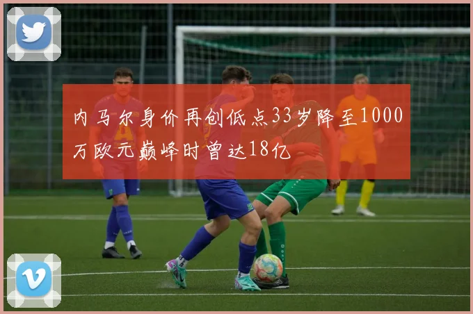 内马尔身价再创低点33岁降至1000万欧元巅峰时曾达18亿