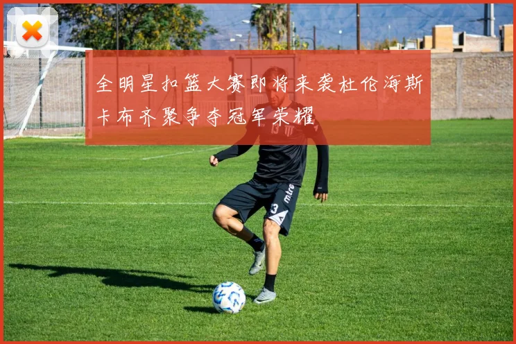 全明星扣篮大赛即将来袭杜伦海斯卡布齐聚争夺冠军荣耀