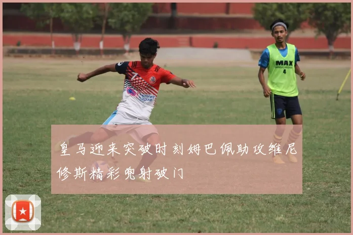 皇马迎来突破时刻姆巴佩助攻维尼修斯精彩兜射破门