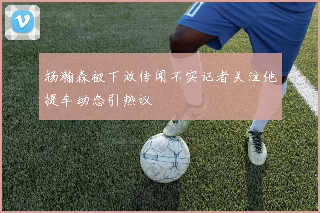杨瀚森被下放传闻不实记者关注他提车动态引热议