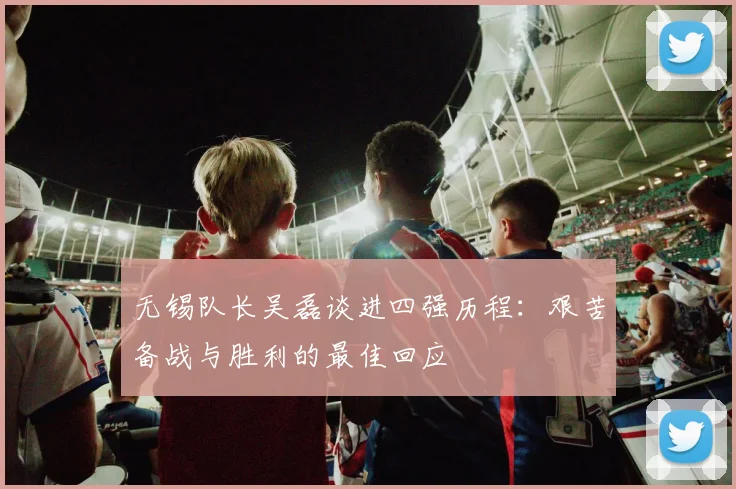 无锡队长吴磊谈进四强历程：艰苦备战与胜利的最佳回应