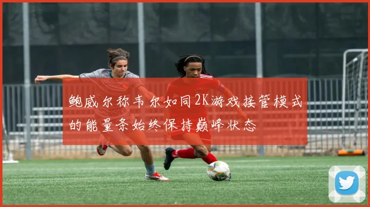 鲍威尔称韦尔如同2K游戏接管模式的能量条始终保持巅峰状态
