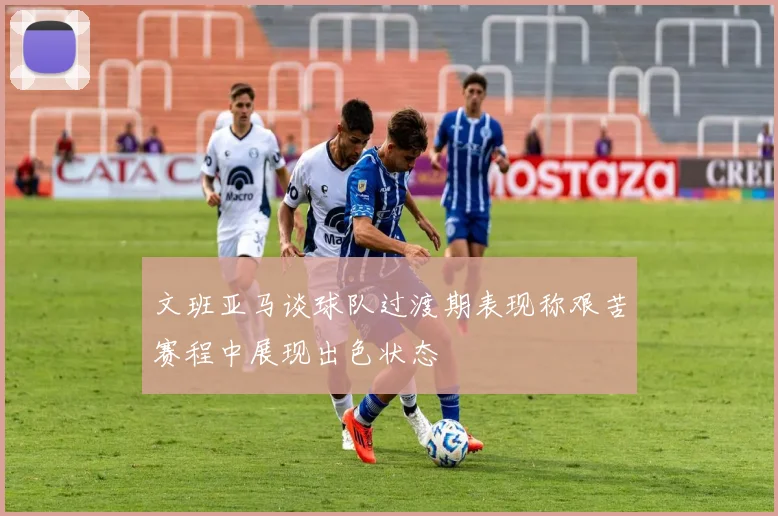 文班亚马谈球队过渡期表现称艰苦赛程中展现出色状态