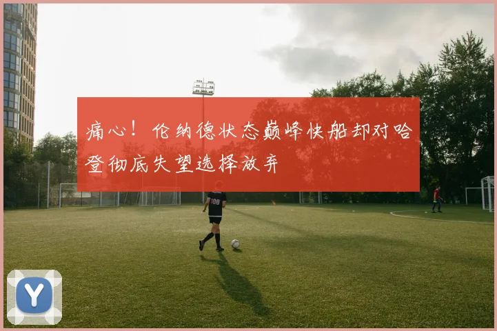 痛心！伦纳德状态巅峰快船却对哈登彻底失望选择放弃