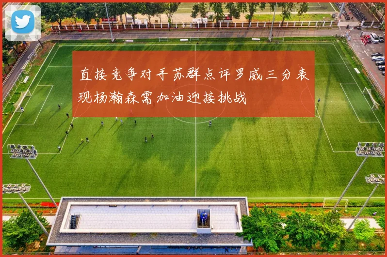 直接竞争对手苏群点评罗威三分表现杨瀚森需加油迎接挑战