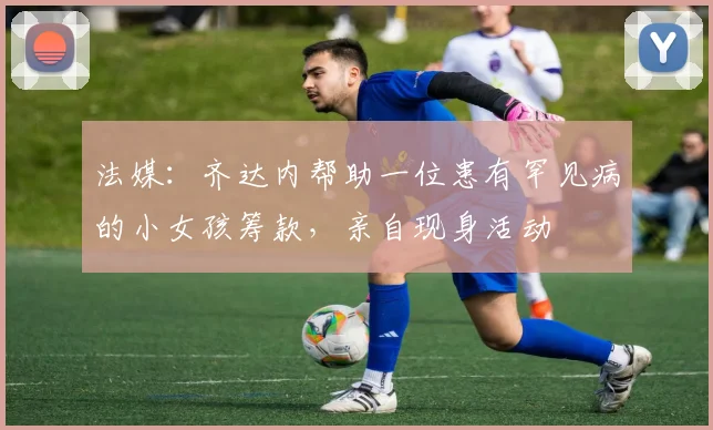 法媒：齐达内帮助一位患有罕见病的小女孩筹款，亲自现身活动