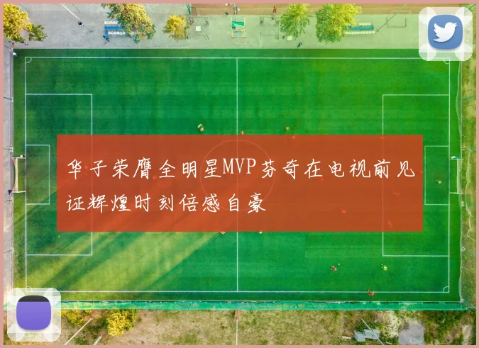 华子荣膺全明星MVP芬奇在电视前见证辉煌时刻倍感自豪