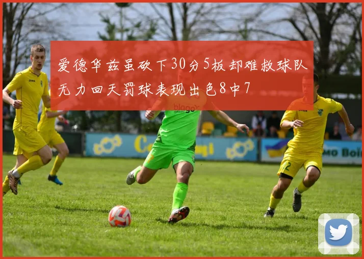 爱德华兹虽砍下30分5板却难救球队无力回天罚球表现出色8中7