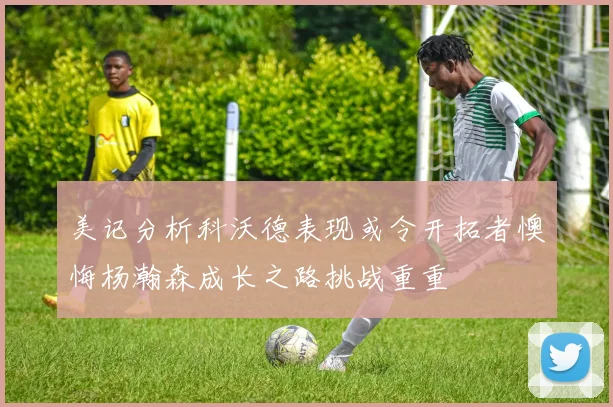 美记分析科沃德表现或令开拓者懊悔杨瀚森成长之路挑战重重