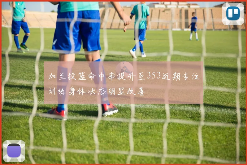 加兰投篮命中率提升至353近期专注训练身体状态明显改善