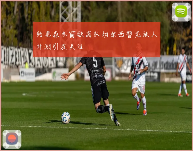约恩森冬窗欲离队切尔西暂无放人计划引发关注