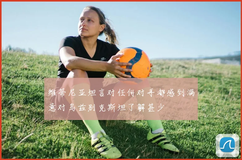 维蒂尼亚坦言对任何对手都感到满意对乌兹别克斯坦了解甚少