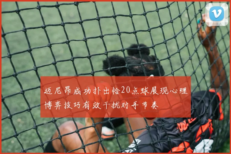 迈尼昂成功扑出恰20点球展现心理博弈技巧有效干扰对手节奏