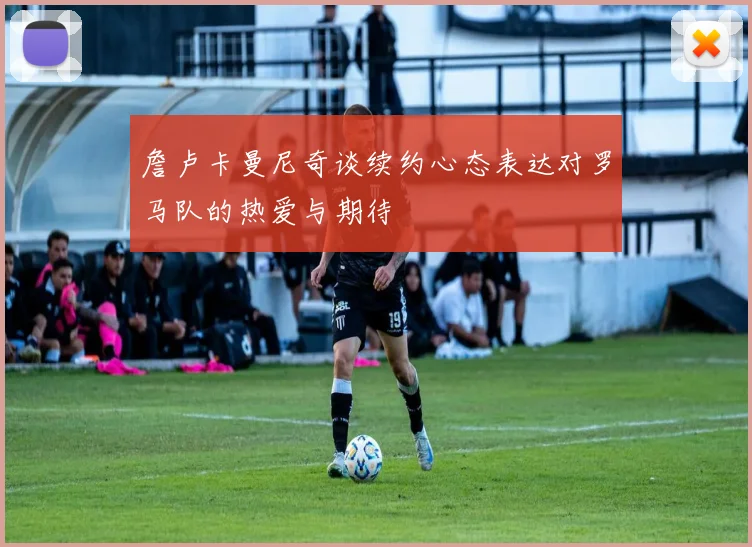 詹卢卡曼尼奇谈续约心态表达对罗马队的热爱与期待